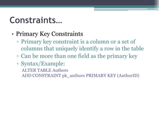 Constraints…
• Primary Key Constraints
▫ Primary key constraint is a column or a set of
columns that uniquely identify a row in the table
▫ Can be more than one field as the primary key
▫ Syntax/Example:
ALTER TABLE Authors
ADD CONSTRAINT pk_authors PRIMARY KEY (AuthorID)
 