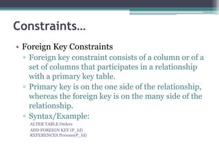 Constraints…
• Foreign Key Constraints
▫ Foreign key constraint consists of a column or of a
set of columns that participates in a relationship
with a primary key table.
▫ Primary key is on the one side of the relationship,
whereas the foreign key is on the many side of the
relationship.
▫ Syntax/Example:
ALTER TABLE Orders
ADD FOREIGN KEY (P_Id)
REFERENCES Persons(P_Id)
 