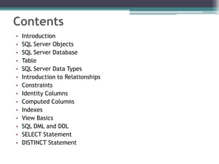 Contents
• Introduction
• SQL Server Objects
• SQL Server Database
• Table
• SQL Server Data Types
• Introduction to Relationships
• Constraints
• Identity Columns
• Computed Columns
• Indexes
• View Basics
• SQL DML and DDL
• SELECT Statement
• DISTINCT Statement
 