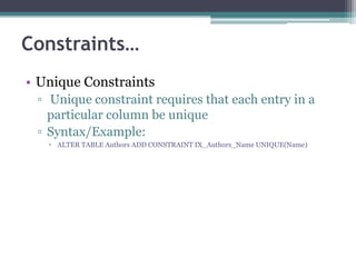 Constraints…
• Unique Constraints
▫ Unique constraint requires that each entry in a
particular column be unique
▫ Syntax/Example:
 ALTER TABLE Authors ADD CONSTRAINT IX_Authors_Name UNIQUE(Name)
 