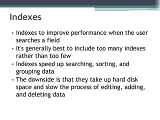 Indexes
• Indexes to improve performance when the user
searches a field
• It's generally best to include too many indexes
rather than too few
• Indexes speed up searching, sorting, and
grouping data
• The downside is that they take up hard disk
space and slow the process of editing, adding,
and deleting data
 