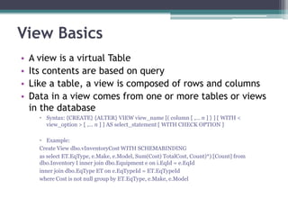 View Basics
• A view is a virtual Table
• Its contents are based on query
• Like a table, a view is composed of rows and columns
• Data in a view comes from one or more tables or views
in the database
 Syntax: {CREATE} {ALTER} VIEW view_name [( column [ ,... n ] } ] [ WITH <
view_option > [ ,... n ] ] AS select_statement [ WITH CHECK OPTION ]
 Example:
Create View dbo.vInventoryCost WITH SCHEMABINDING
as select ET.EqType, e.Make, e.Model, Sum(Cost) TotalCost, Count)*) [Count] from
dbo.Inventory I inner join dbo.Equipment e on i.EqId = e.EqId
inner join dbo.EqType ET on e.EqTypeId = ET.EqTypeId
where Cost is not null group by ET.EqType, e.Make, e.Model
 