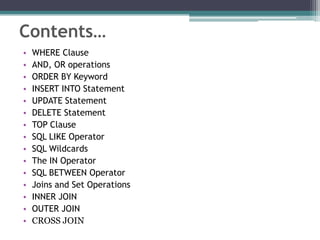 Contents…
• WHERE Clause
• AND, OR operations
• ORDER BY Keyword
• INSERT INTO Statement
• UPDATE Statement
• DELETE Statement
• TOP Clause
• SQL LIKE Operator
• SQL Wildcards
• The IN Operator
• SQL BETWEEN Operator
• Joins and Set Operations
• INNER JOIN
• OUTER JOIN
• CROSS JOIN
 