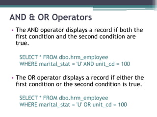 AND & OR Operators
• The AND operator displays a record if both the
first condition and the second condition are
true.
SELECT * FROM dbo.hrm_employee
WHERE marital_stat = 'U' AND unit_cd = 100
• The OR operator displays a record if either the
first condition or the second condition is true.
SELECT * FROM dbo.hrm_employee
WHERE marital_stat = 'U' OR unit_cd = 100
 
