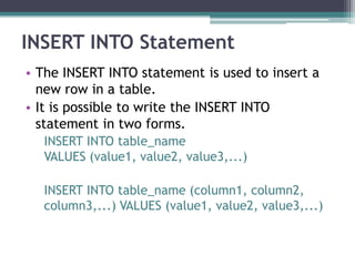 INSERT INTO Statement
• The INSERT INTO statement is used to insert a
new row in a table.
• It is possible to write the INSERT INTO
statement in two forms.
INSERT INTO table_name
VALUES (value1, value2, value3,...)
INSERT INTO table_name (column1, column2,
column3,...) VALUES (value1, value2, value3,...)
 