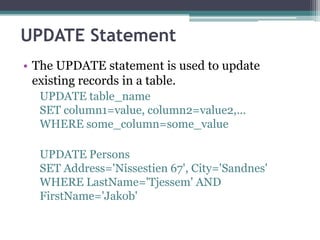 UPDATE Statement
• The UPDATE statement is used to update
existing records in a table.
UPDATE table_name
SET column1=value, column2=value2,...
WHERE some_column=some_value
UPDATE Persons
SET Address='Nissestien 67', City='Sandnes'
WHERE LastName='Tjessem' AND
FirstName='Jakob'
 