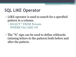 SQL LIKE Operator
• LIKE operator is used to search for a specified
pattern in a column.
▫ SELECT * FROM Persons
WHERE City LIKE 's%‘
• The "%" sign can be used to define wildcards
(missing letters in the pattern) both before and
after the pattern.
 