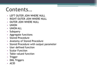 Contents…
• LEFT OUTER JOIN WHERE NULL
• RIGHT OUTER JOIN WHERE NULL
• OUTER JOIN WHERE NULL
• UNION
• UNION ALL
• Subquery
• Aggregate functions
• Stored Procedure
• Anatomy of Stored Procedure
• Stored Procedure with output parameter
• User defined function
• Scalar Function
• Table valued function
• Trigger
• DML Triggers
• ACID
 