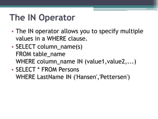 The IN Operator
• The IN operator allows you to specify multiple
values in a WHERE clause.
• SELECT column_name(s)
FROM table_name
WHERE column_name IN (value1,value2,...)
• SELECT * FROM Persons
WHERE LastName IN ('Hansen','Pettersen')
 