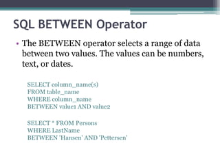 SQL BETWEEN Operator
• The BETWEEN operator selects a range of data
between two values. The values can be numbers,
text, or dates.
SELECT column_name(s)
FROM table_name
WHERE column_name
BETWEEN value1 AND value2
SELECT * FROM Persons
WHERE LastName
BETWEEN 'Hansen' AND 'Pettersen'
 