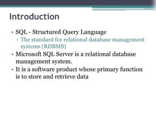 Introduction
• SQL - Structured Query Language
▫ The standard for relational database management
systems (RDBMS)
• Microsoft SQL Server is a relational database
management system.
• It is a software product whose primary function
is to store and retrieve data
 