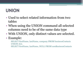 UNION
• Used to select related information from two
tables
• When using the UNION command all selected
columns need to be of the same data type
• With UNION, only distinct values are selected.
• Example:
SELECT firstName, lastName, company FROM businessContacts
UNION ALL
SELECT firstName, lastName, NULL FROM nonBusinessContacts
 