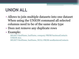 UNION ALL
• Allows to join multiple datasets into one dataset
When using the UNION command all selected
columns need to be of the same data type
• Does not remove any duplicate rows
• Example:
SELECT firstName, lastName, company FROM businessContacts
UNION ALL
SELECT firstName, lastName, NULL FROM nonBusinessContacts
 