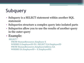 Subquery
• Subquery is a SELECT statement within another SQL
statement
• Subqueries structure a complex query into isolated parts
• Subqueries allow you to use the results of another query
in the outer query
• Example:
SELECT *
FROM HumanResources.Employee E
WHERE E.EmployeeID IN ( SELECT EA.EmployeeID
FROM HumanResources.EmployeeAddress EA
WHERE EA.EmployeeID = E.EmployeeID)
 