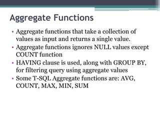 Aggregate Functions
• Aggregate functions that take a collection of
values as input and returns a single value.
• Aggregate functions ignores NULL values except
COUNT function
• HAVING clause is used, along with GROUP BY,
for filtering query using aggregate values
• Some T-SQL Aggregate functions are: AVG,
COUNT, MAX, MIN, SUM
 
