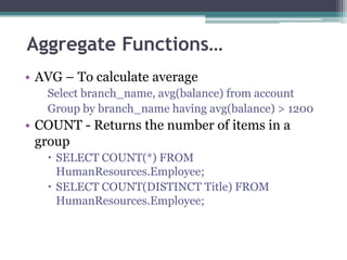 Aggregate Functions…
• AVG – To calculate average
Select branch_name, avg(balance) from account
Group by branch_name having avg(balance) > 1200
• COUNT - Returns the number of items in a
group
 SELECT COUNT(*) FROM
HumanResources.Employee;
 SELECT COUNT(DISTINCT Title) FROM
HumanResources.Employee;
 