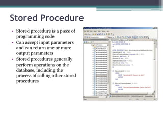 Stored Procedure
• Stored procedure is a piece of
programming code
• Can accept input parameters
and can return one or more
output parameters
• Stored procedures generally
perform operations on the
database, including the
process of calling other stored
procedures
 