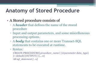 Anatomy of Stored Procedure
• A Stored procedure consists of
▫ A header that defines the name of the stored
procedure
▫ Input and output parameters, and some miscellaneous
processing options.
▫ A body that contains one or more Transact-SQL
statements to be executed at runtime.
▫ Syntax:
CREATE PROC[EDURE] procedure_name [ {@parameter data_type}
[= default] [OUTPUT] ] [,...n]
AS sql_statement [...n]
 