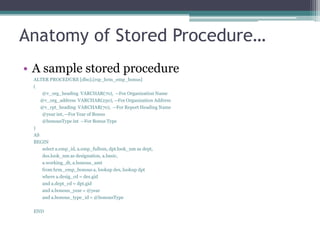 Anatomy of Stored Procedure…
• A sample stored procedure
ALTER PROCEDURE [dbo].[rsp_hrm_emp_bonus]
(
@v_org_heading VARCHAR(70), --For Organization Name
@v_org_address VARCHAR(250), --For Organization Address
@v_rpt_heading VARCHAR(70), --For Report Heading Name
@year int, --For Year of Bonus
@bonousType int --For Bonus Type
)
AS
BEGIN
select a.emp_id, a.emp_fullnm, dpt.look_nm as dept,
des.look_nm as designation, a.basic,
a.working_dt, a.bonous_amt
from hrm_emp_bonous a, lookup des, lookup dpt
where a.desig_cd = des.gid
and a.dept_cd = dpt.gid
and a.bonous_year = @year
and a.bonous_type_id = @bonousType
END
 