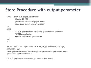 Store Procedure with output parameter
CREATE PROCEDURE getContactName
@ContactID INT,
@FirstName VARCHAR(50) OUTPUT,
@LastName VARCHAR(50) OUTPUT
AS
BEGIN
SELECT @FirstName = FirstName, @LastName = LastName
FROM Person.Contact
WHERE ContactID = @ContactID
end
GO
DECLARE @CID INT, @FName VARCHAR(50), @LName VARCHAR(50)
SET @CID = 100
EXEC getContactName @ContactID=@CID,@FirstName=@FName OUTPUT,
@LastName=@LName OUTPUT
SELECT @FName as 'First Name', @LName as 'Last Name'
 