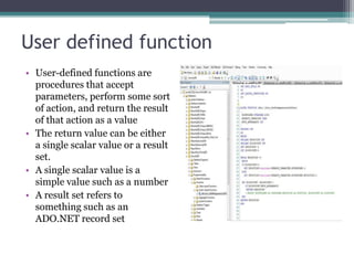 User defined function
• User-defined functions are
procedures that accept
parameters, perform some sort
of action, and return the result
of that action as a value
• The return value can be either
a single scalar value or a result
set.
• A single scalar value is a
simple value such as a number
• A result set refers to
something such as an
ADO.NET record set
 