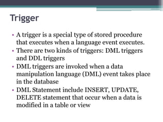 Trigger
• A trigger is a special type of stored procedure
that executes when a language event executes.
• There are two kinds of triggers: DML triggers
and DDL triggers
• DML triggers are invoked when a data
manipulation language (DML) event takes place
in the database
• DML Statement include INSERT, UPDATE,
DELETE statement that occur when a data is
modified in a table or view
 