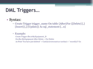 DML Triggers…
• Syntax:
 Create Trigger trigger_name On table {After|For {[Delete] [,]
[Insert] [,] [Update]} As sql_statement [...n]
 Example:
Create Trigger dbo.trMyEquipment_D
On dbo.MyEquipment After Delete -- For Delete
As Print 'You have just deleted ' + Cast(@@rowcount as varchar) + ' record(s)!' Go
 