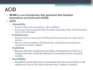 ACID
• ACID is a set of properties that guarantee that database
transactions are processed reliably
• ACID
▫ Atomicity
 Requires that each transaction is "all or nothing“.
 If one part of the transaction fails, the entire transaction fails, and the database
state is left unchanged
▫ Consistency
 Ensures that any transaction will bring the database from one valid state to
another.
 Must be valid according to all defined rules, including but not limited to
constraints, cascades, triggers
▫ Isolation
 Ensures that the concurrent execution of transactions results in a
system state that would be obtained if transactions were executed
serially.
▫ Durability
 Durability means that once a transaction has been committed, it will
remain so, even in the event of power loss, crashes, or errors.
 