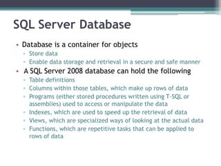 SQL Server Database
• Database is a container for objects
▫ Store data
▫ Enable data storage and retrieval in a secure and safe manner
• A SQL Server 2008 database can hold the following
▫ Table definitions
▫ Columns within those tables, which make up rows of data
▫ Programs (either stored procedures written using T-SQL or
assemblies) used to access or manipulate the data
▫ Indexes, which are used to speed up the retrieval of data
▫ Views, which are specialized ways of looking at the actual data
▫ Functions, which are repetitive tasks that can be applied to
rows of data
 