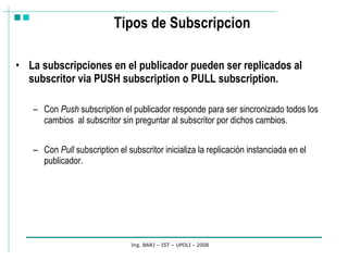 Tipos de Subscripcion La subscripciones en el publicador pueden ser replicados al subscritor via PUSH subscription o PULL subscription. Con  Push  subscription el publicador responde para ser sincronizado todos los cambios  al subscritor sin preguntar al subscritor por dichos cambios.  Con  Pull  subscription el subscritor inicializa la replicación instanciada en el publicador. Ing. BARJ – IST – UPOLI - 2008 