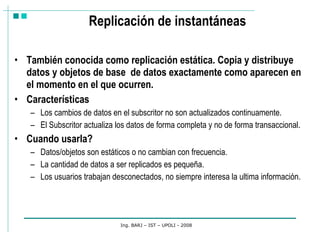 Replicación de instantáneas También conocida como replicación estática. Copia y distribuye datos y objetos de base  de datos exactamente como aparecen en el momento en el que ocurren. Características Los cambios de datos en el subscritor no son actualizados continuamente. El Subscritor actualiza los datos de forma completa y no de forma transaccional. Cuando usarla? Datos/objetos son estáticos o no cambian con frecuencia.  La cantidad de datos a ser replicados es pequeña.  Los usuarios trabajan desconectados, no siempre interesa la ultima información.  Ing. BARJ – IST – UPOLI - 2008 