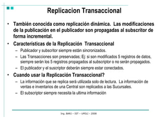 Replicacion Transaccional También conocida como replicación dinámica.  Las modificaciones de la publicación en el publicador son propagadas al subscritor de forma incremental. Características de la Replicación  Transaccional Publicador y subscritor siempre están sincronizados.  Las Transacciones son preservadas; Ej: si son modificados 5 registros de datos, siempre serán los 5 registros propagados al subscriptor o no serán propagados.  El publicador y el suscriptor deberán siempre estar conectados.  Cuando usar la Replicación Transaccional? La información que se replica será utilizada solo de lectura.  La información de ventas e inventarios de una Central son replicados a las Sucursales. El subscriptor siempre necesita la ultima información Ing. BARJ – IST – UPOLI - 2008 