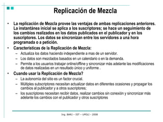 Replicación de Mezcla La replicación de Mezcla provee las ventajas de ambas replicaciones anteriores. La instantánea inicial se aplica a los suscriptores; se hace un seguimiento de los cambios realizados en los datos publicados en el publicador y en los suscriptores. Los datos se sincronizan entre los servidores a una hora programada o a petición.  Características de la Replicación de Mezcla: Actualiza los datos haciendo independiente a mas de un servidor. Los datos son mezclados basados en un calendario o en la demanda.  Permite a los usuarios trabajar online/offline y sincronizar más adelante las modificaciones de datos realizadas en un resultado único y uniforme . Cuando usar la Replicación de Mezcla? La autonomía del sitio es un factor crucial. Múltiples subscriptores necesitan actualizar datos en diferentes ocasiones y propagar los cambios al publicador y a otros suscriptores; los suscriptores necesitan recibir datos, realizar cambios sin conexión y sincronizar más adelante los cambios con el publicador y otros suscriptores Ing. BARJ – IST – UPOLI - 2008 