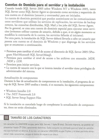 Cuentas de Dominio para el servidor y la instalación
   Cuando insrale SQL Server 2005 sobre Windows NT o Windows 2005, tanto
   SQL Server como SQL Server Agent se ejecurarán como servicios y requerirán de
   una cuenta en el dominio (usuario y contraseña) para ser iniciados.
   La cuenta de dominio permirirá que puedan autenticarse en las comunicaciones
   entre servidores que urilizan los servicios de replicación, los servicios de backup
   remoro, las consultas distribuidas, SQL Mail y los jobs del SQL Server Agent.
   Por lo general, se crea una cuenta de dominio especial para ejecurar esros servi-
   cios (eviternos urilizar cuentas de usuario, debido a que, si en algún momento se
   modifica la contraseña de la cuenta, los servicios fallarán al iniciarse).
   Por otra parte, la instalación de SQL Server deberá llevarla a cabo un usuario que
   poseea una cuenta en el dominio de Windows y que disponga de los servicios
   que se enumeran a continuación.

  • Permisos para cambiar el nivel de acceso al directorio de SQL Server 2005 (Pro-
    gram FilesMicrosofr SQL ServerMssql).
  • Permisos para cambiar el nivel de acceso a los archivos con exrensión .MDF,
    .NDF Y .LDF.
  • Permisos para iniciar servicios.
  • La cuenta de usuario con la que se intenta insralar el servidor tiene privilegios de
    adminisrrador del sisrema.

  Actualización de componentes
  Duranre la fue de actualización de componentes en la insralación, el ptograma de se-
  tup de SQL Server 2005 analiza e insrala, si es necesario, los siguientes componentes:

  • Windows Insraller 2.0
  • The .NET Framework 2.0
  • SQL Server Serup Supporr Files

  Si la insralación es cancelada luego de complerarse la acrualización de componen-
  res, éstos no serán eliminados.


----m    TAMAÑO DE LOS CARACTERES

  Un caracter no UNICODEocupa, para Sal Server, 1 byte 18bits]. De esta manera. se podrán re-
  presentar hasta 28 (2561 caracteres   distintos. Este conjunto es limitado para el total de caraéte-
  res que formanun   idioma. A su vez, un carácter UNICODE ocupa 2 bytes, y si bien permite alma-
  cenar más caracteres, ocupa el doble de espacio en disco.
 