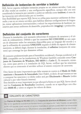 Definición de instancias de servidor a instalar
 SQL Server soporta múltiples instancias propias en un mismo servidor. Cada una
 de ellas tendrá un nombre y una configuración específicos, aunque sólo una será
 considerada la insrancia por omisión y podrá ser referida como localhost; e! resto de
 las insrancias será referenciadas por su nombre.
 Esra flexibilidad que soporta SQL Server se utiliza para mantener ambientes de desa-
 rrollo y test en un mismo servidor, para habilitar distintas configuraciones de lengua-
 jes, testear aplicaciones internacionales y reducir los requerimientos de hardware ne-
 cesarios para armar ambientes de desarrollo, preproducción (staggingl y producción.


 Definición del conjunto de caracteres
 Durante la instalación, será necesario seleccionar e! conjunto de caracreres y e! cri-
 rerio de ordenamiento. Debido a que los caracteres NO UNICODE no son capa-
 ces de almacenar todos los caracteres disponibles para un lenguaje de! mundo y a
 que la utilización de caracteres UNICODE requiere e! doble de espacio de almace-
 namiento, se deberá elegir, durante la instalación, e! collation (conjunto de carac-
 teres) que contenga los que deseamos utilizar.

  El conjunto predeterminado para e! hemisferio occidental y Europa occidental es e!
  ISO, compatible con las instalaciones de Windows (también conocido como Con-
  junto de Caracteres de Windows, ISO 8859-1 o Latin-I). Es necesario, enton-
  ces, como paso previo a la instalación de SQL Server, verificar que las estaciones
  clientes que se conectarán al servidor urilicen e! mismo conjunto de caracteres.

  Otro factor de suma importancia que debe tenerse en cuenta es e! Modo de Orde-
  namiento o Secuencia de Intercalado (Sort Order), es decir, de qué manera se van
  a comparar los caracteres y si dicho orden será por Diccionario o Binario (orden
  cultural o por valor binario interno).
  Esta decisión es muy importante ya que afecrará la forma en que SQL Server devol-
  verá los Conjuntos de Resultados (,.esultsets), cuando no se especifique una cláu-
  sula ORDER BY, Ycómo se asignen los valores de datos.


----a     CONJUNTO DE CARACTERES

   LasPáginasde Código MS-OOS [4371 y losConjuntos e caracteresde Windows ueden diferir;
                     de                          d                      p
   Sal Server guarda los caracteres en fórmató binario y en espacios de 1 byte. Cuando una aplicación
   de MS-DOS accede a ese carácter. el carácter mostrado en pantalla puede diferir del almacenado
   en Windows, si no está entre los 128 primeros   caracteres ASCn [car-acteres sin signos diacríticos).
 