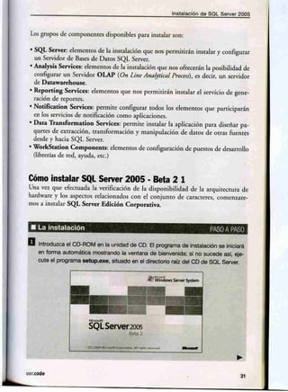 Instalaclén de Sal Server'2005



 Los grupos de companences      disponibles para instalar san:

 • SQb Serven elementos de la insralacién que n-os perminirén instalar y configurar
   un. Servidor de Bases de Daros SQL .server.
 • AnaJysis Services: elementos de la instalación g,ue nos ofrecerán la posibilidad de
   configurar un Servidor OLAP (On Line Alloljrtical.process), es decir, un servidor
   de Dátawarehouse.
 • Reporting Services: e1emenros .que nos permitirán instalar el servicio de gene-
   ración de reportes.
 • NotifilZation Services: permite configurar todos los elementos que participarán
   en los servicios de notificación como aplicaciones.
 • Data Transformation       Services: permite instalar. la aplicación para diseñar pa-
   quetes de extracción, transformación y manipulación de datos de O(r:3S fuentes
   desde y hacia SQL Server.
 • WorkStatio,n Component5: elementos de configuración de puestos de desarrollo
  (librerías de red, ayuda. erc.)



 Cómo instalar SQL Server 2005 • Beta 2 1
 Una vez que efectuada la verificación de la disponibilidad de la arquitectura de
 hardware y los' aspCl::':tosrelacionados con el cenjunro de caracretes, comenzare-
 mos a Instalar SQL Server Edición Corporativa .



 • La instalación                                                        PASO PASO
                                                                             A

a   Intrdduzca el CD-RQfV1en la unida~ de eo. El pJ.9Qrama1deil1stalacjói1 se lríiclará
    ~ torma 'automática mostrando la veAtaria de oienvenida; si no .sucede asi, eJe-
    cute el p.1P9ran1? sebJp.exe, situado en el dlrectene raíz del CIDde SQt servar.




                         "'-
                         SQL Server2005


                                                                 -
                                         Bma2




usr.code
                                                                                     31
 