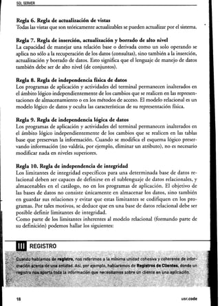 Sal SERVER



Regla 6. Regla de actualización de vistas
Todas las vistas que son teóricamente actualizables se pueden actualizar por el sistema.

Regla 7. Regla de inserción, actualización y borrado de alto nivel
La capacidad de manejar una relación base o derivada como un solo operando se
aplica no sólo a la recuperación de los datos (consultas), sino también a la inserción,
actualización y borrado de datos. Esto significa que el lenguaje de manejo de datos
también debe ser de alto nivel (de conjuntos).

Regla 8. Regla de independencia       física de datos
Los programas de aplicación y actividades del terminal permanecen inalterados en
el ámbito lógico independientemente   de los cambios que se realicen en las represen-
taciones de almacenamiento o en los métodos de acceso. El modelo relacional es un
modelo lógico de datos y oculta las características de su representación física.

Regla 9. Regla de independencia       lógica de datos
Los programas de aplicación y actividades del terminal permanecen inalterados en
el ámbito lógico independientemente    de los cambios que se realicen en las tablas
base que preservan la información. Cuando se modifica el esquema lógico preser-
vando información (no valdría, por ejemplo, eliminar un atributo), no es necesario
modificar nada en niveles superiores.

Regla 10. Regla de independencia       de integridad
Los limitantes de integridad específicos para una determinada base de datos re-
lacional deben ser capaces de definirse en el sublenguaje de datos relacionales, y
almacenables en el catálogo, no en los programas de aplicación. El objetivo de
las bases de datos no consiste únicamente en almacenar los datos, sino también
en guardar sus relaciones y evitar que estas limitantes se codifiquen en los pro-
gramas. Por tales motivos, se deduce que en una base de datos relacional debe ser
posible definir limitantes de integridad.
Como parte de los Iimitantes inherentes al modelo relacional (formando parte de
su definición) podemos hallar los siguientes:




18                                                                              usr.code
 