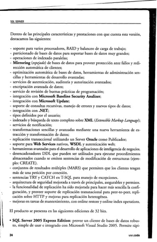 se, SERVER


Dentro de las principales características y prestaciones con que cuenta esta versión,
destacamos las siguientes:

-  soporte para varios procesadores, RAID y balanceo de carga de trabajo;
- particionado de bases de datos para soportar bases de datos muy grandes;
- operaciones de indexado paralelas;
- Mirroring (espejado) de bases de datos para proveer protección ante fallos y redi-
  rección automática de clientes;
- optimización automática de bases de datos, herramientas de administración sen-
  cillas y herramientas de desarrollo avanzadas;
- servicios de autenticación, auditoría y autorización avanzados;
- encriptación avanzada de datos;
- servicio de revisión de buenas prácticas de programación;
- integración con Microsoft Baseline Security Analizer;
- integración con Microsoft Update:
- soporte de consultas recursivas, manejo de errores y nuevos tipos de datos;
- integración con .NET;
- tipos definidos por el usuario;
- indexado y búsqueda de texto completo sobre XML (Extensible Markup Language);
- servicios de notificación;
- transformaciones sencillas y avanzadas mediante una nueva herramienta de ex-
  tracción y transformación de datos;
- replicación transaccional utilizando un Server Orade como Publicador;
- soporte para Web Services nativos, WSDL y autenticación web;
- herramientas avanzadas para el desarrollo de aplicaciones de inteligencia de negocios.
- desencadenadores DDL que pueden ser utilizados para ejecutar procedimientos
  almacenados cuando se emiten sentencias de modificación de estructuras (ejem-
  plo: CREATE).
- conjuntos de resultados múltiples (MARS) que permiten que los clientes tengan
  más de una petición por conexión.
- sentencias TRY y CATCH en T-SQL para manejo de excepciones.
- arquitectura de seguridad mejorada a través de principales, asegurables y permisos.
- la funcionalidad de replicación ha sido mejorada para hacer más sencilla la confi-
  guración, y proveer soporte de replicación transnacional para peer-to-peer, repli-
  cación sobre HTTP y mejoras para replicación heterogénea.
- mejoras en tareas de mantenimiento, con online restore y online index operations.

El producto se presenta en las siguientes ediciones de 32 bits.

• SQL Server 2005 Express Edition: provee un cliente de bases de datos robus-
  to, simple de usar e integrado con Microsoft Visual Srudio 2005. Permite rápi-

24                                                                             usr.code
 