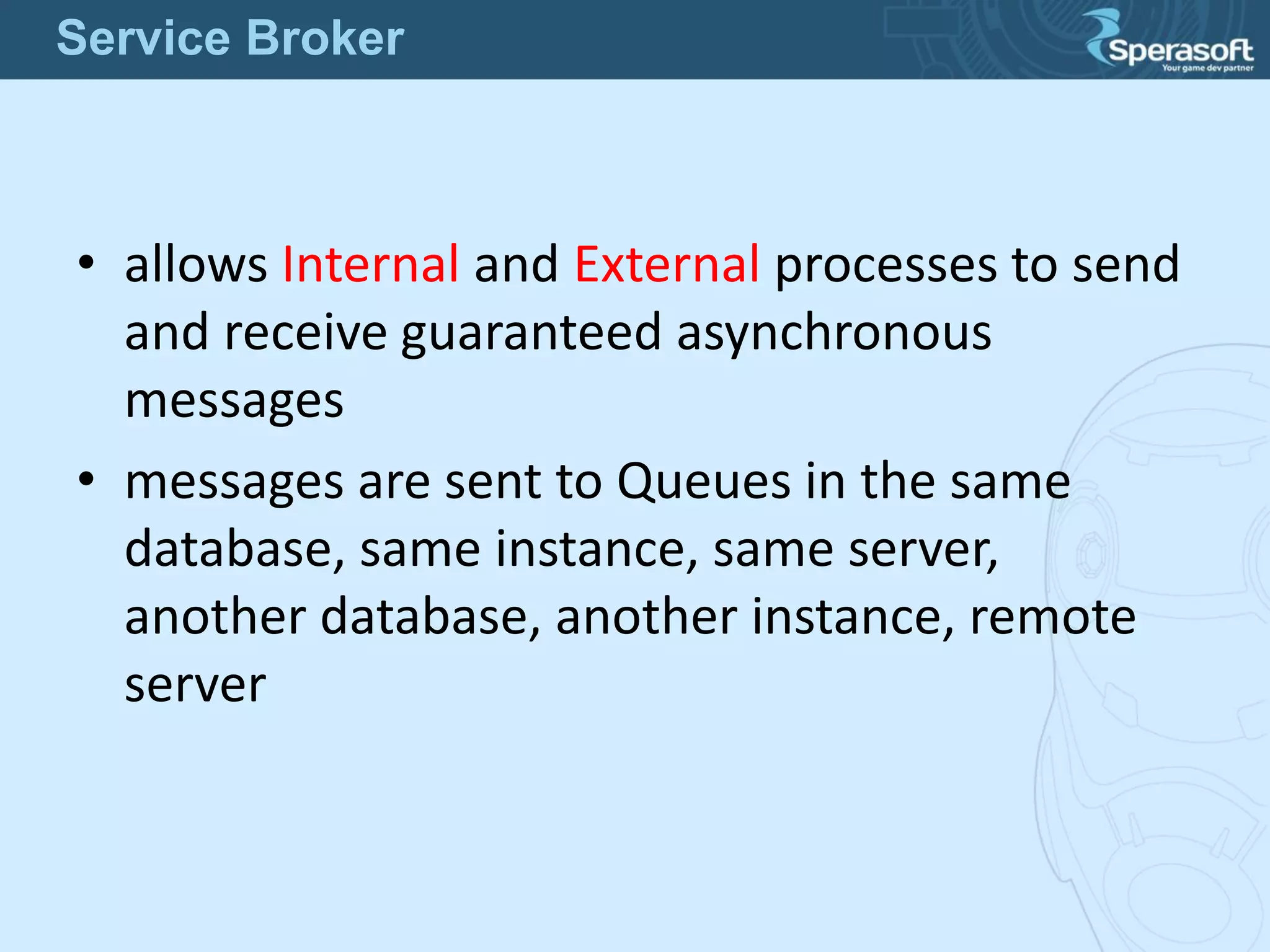• allows Internal and External processes to send
and receive guaranteed asynchronous
messages
• messages are sent to Queues in the same
database, same instance, same server,
another database, another instance, remote
server
Service Broker
 