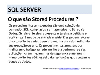 SQL SERVERO que são Stored Procedures ?Os procedimentos armazenados são uma coleção de comandos SQL, compilados e armazenados no Banco de Dados. Geralmente eles representam tarefas repetitivas e aceitam parâmetros de entrada e saída. Eles podem retornar uma coleção de dados e sempre retorna um valor indicando sua execução ou erro. Os procedimentos armazenados melhoram o tráfego na rede, melhora a performance das aplicações, criam mecanismos de segurança e melhoram manutenção dos códigos sql e das aplicações que acessam o banco de dados.Alexandre Dutra - alexdutra@gmail.com - @alexdutra