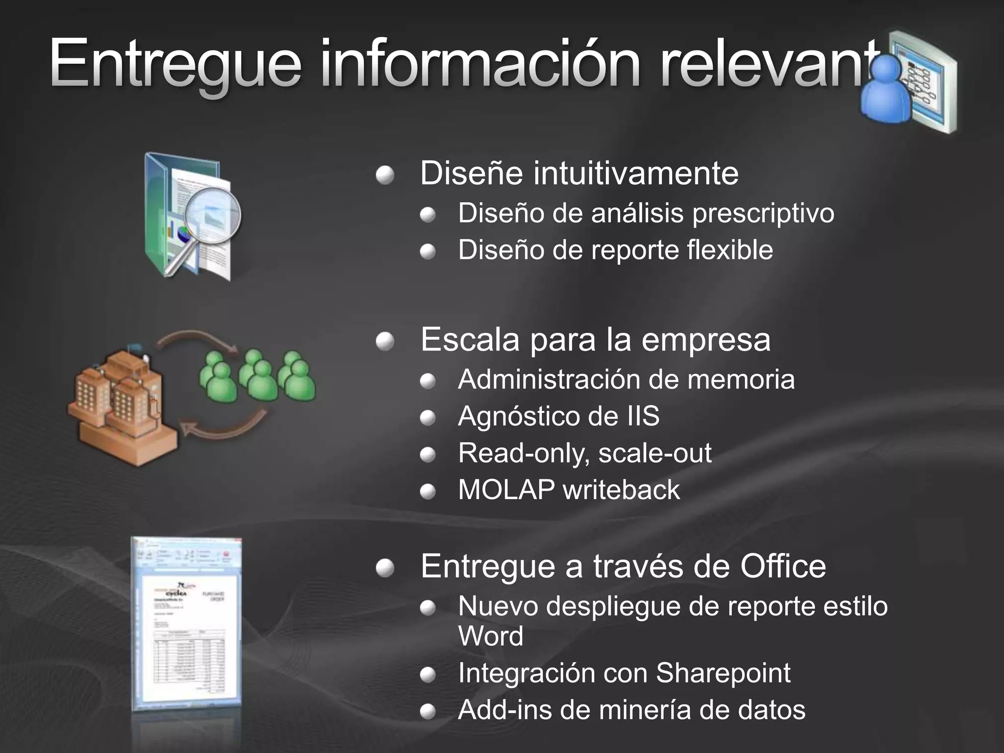 Entregue información relevanteDiseñe intuitivamenteDiseño de análisis prescriptivo Diseño de reporte flexibleEscala para la empresaAdministración de memoriaAgnóstico de IISRead-only, scale-outMOLAP writebackEntregue a través de OfficeNuevo despliegue de reporte estilo  WordIntegración con SharepointAdd-ins de minería de datos