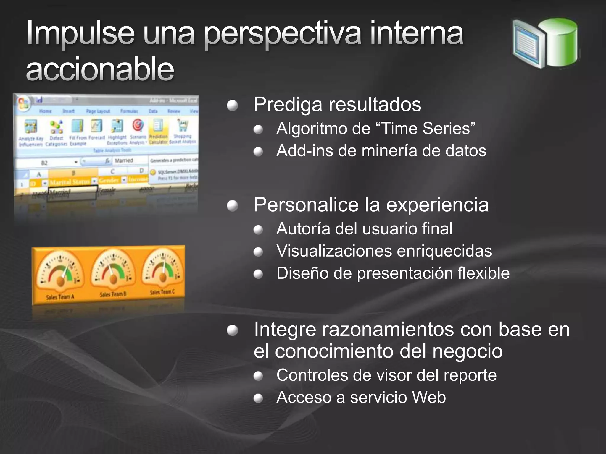 Impulse una perspectiva interna accionablePrediga resultadosAlgoritmo de “Time Series”Add-ins de minería de datosPersonalice la experienciaAutoría del usuario finalVisualizaciones enriquecidasDiseño de presentación flexibleIntegre razonamientos con base en el conocimiento del negocioControles de visor del reporteAcceso a servicio Web