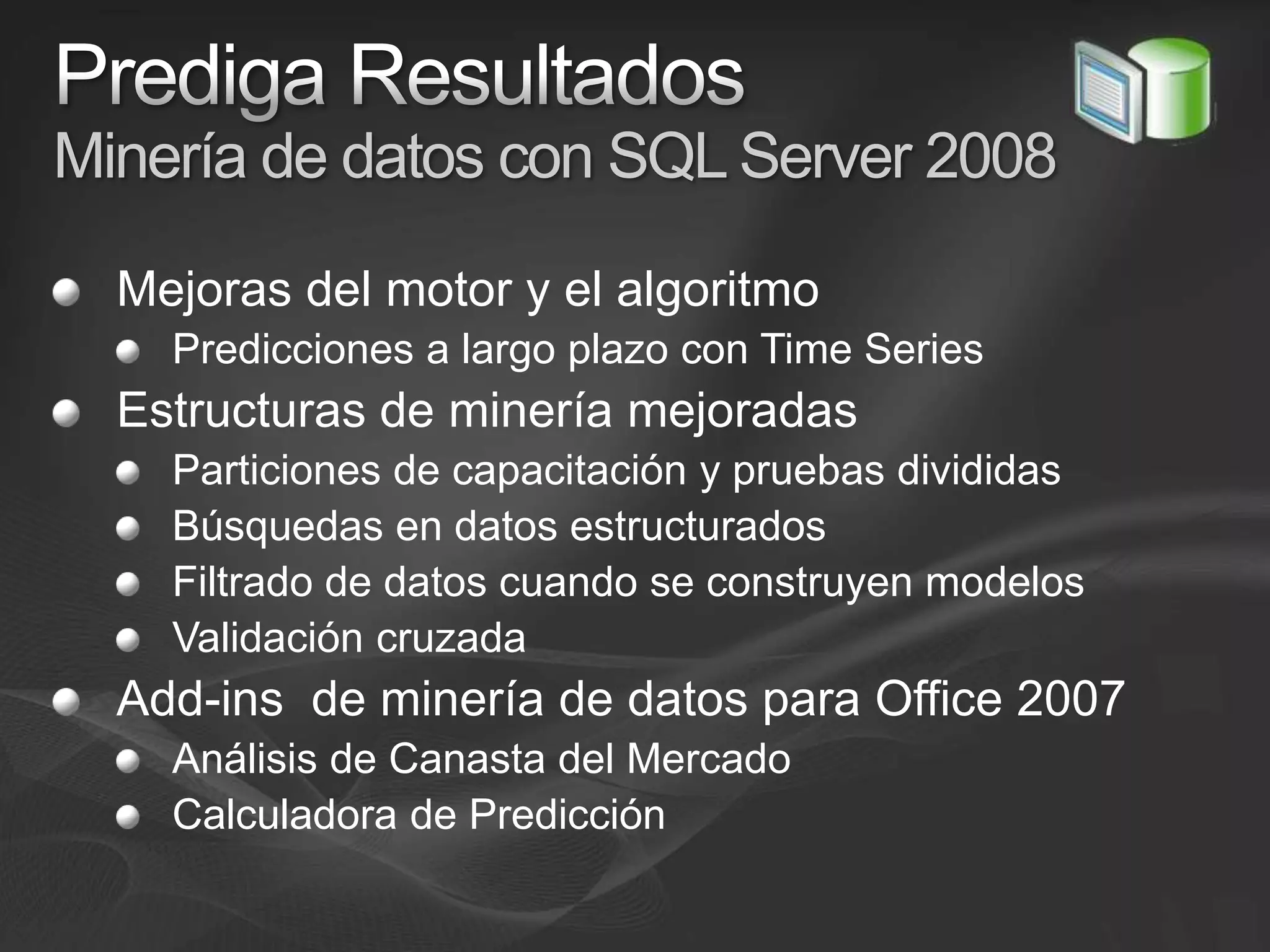 Prediga ResultadosMinería de datos con SQL Server 2008Mejoras del motor y el algoritmoPredicciones a largo plazo con Time SeriesEstructuras de minería mejoradasParticiones de capacitación y pruebas divididasBúsquedas en datos estructurados Filtrado de datos cuando se construyen modelosValidación cruzadaAdd-ins  de minería de datos para Office 2007Análisis de Canasta del MercadoCalculadora de Predicción