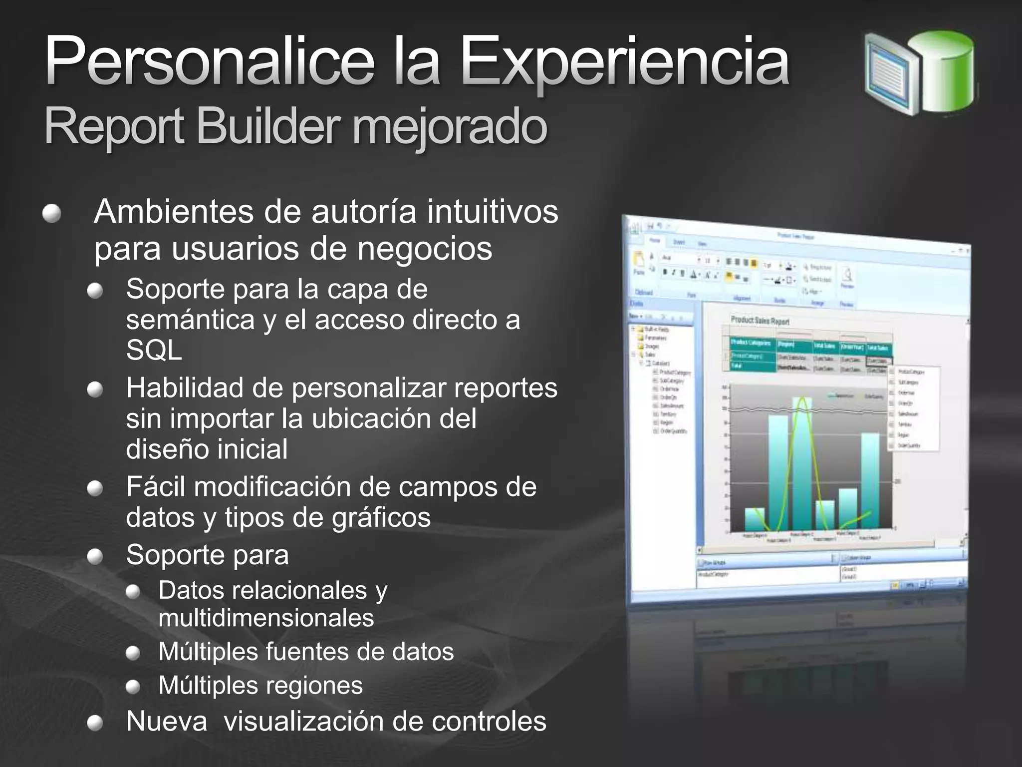 Personalice la Experiencia Report Builder mejoradoAmbientes de autoría intuitivos para usuarios de negociosSoporte para la capa de semántica y el acceso directo a SQLHabilidad de personalizar reportes sin importar la ubicación del diseño inicialFácil modificación de campos de datos y tipos de gráficosSoporte paraDatos relacionales y multidimensionalesMúltiples fuentes de datosMúltiples regiones Nueva  visualización de controles