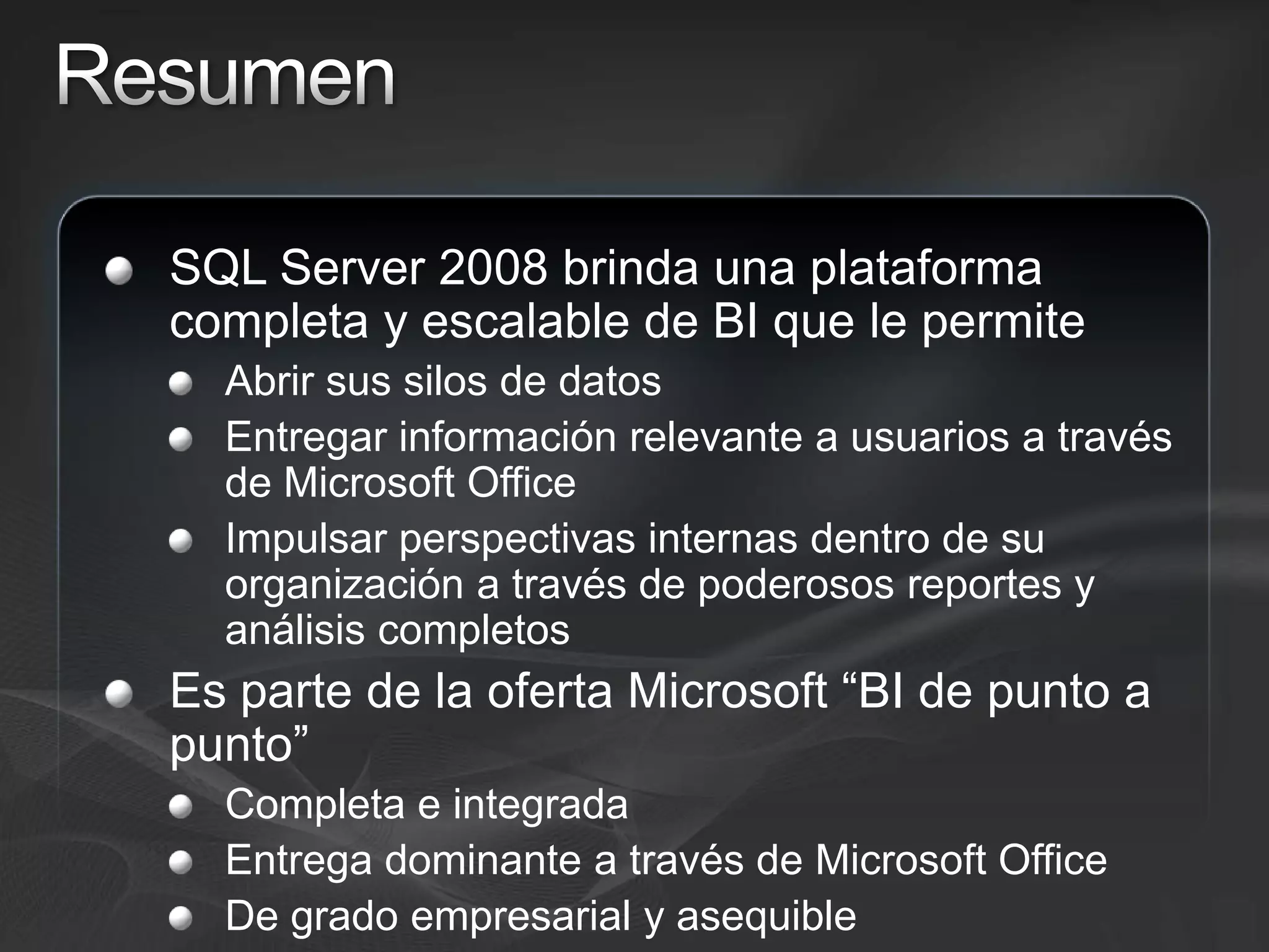 ResumenSQL Server 2008 brinda una plataforma completa y escalable de BI que le permiteAbrir sus silos de datosEntregar información relevante a usuarios a través de Microsoft OfficeImpulsar perspectivas internas dentro de su organización a través de poderosos reportes y análisis completosEs parte de la oferta Microsoft “BI de punto a punto”Completa e integradaEntrega dominante a través de Microsoft OfficeDe grado empresarial y asequible