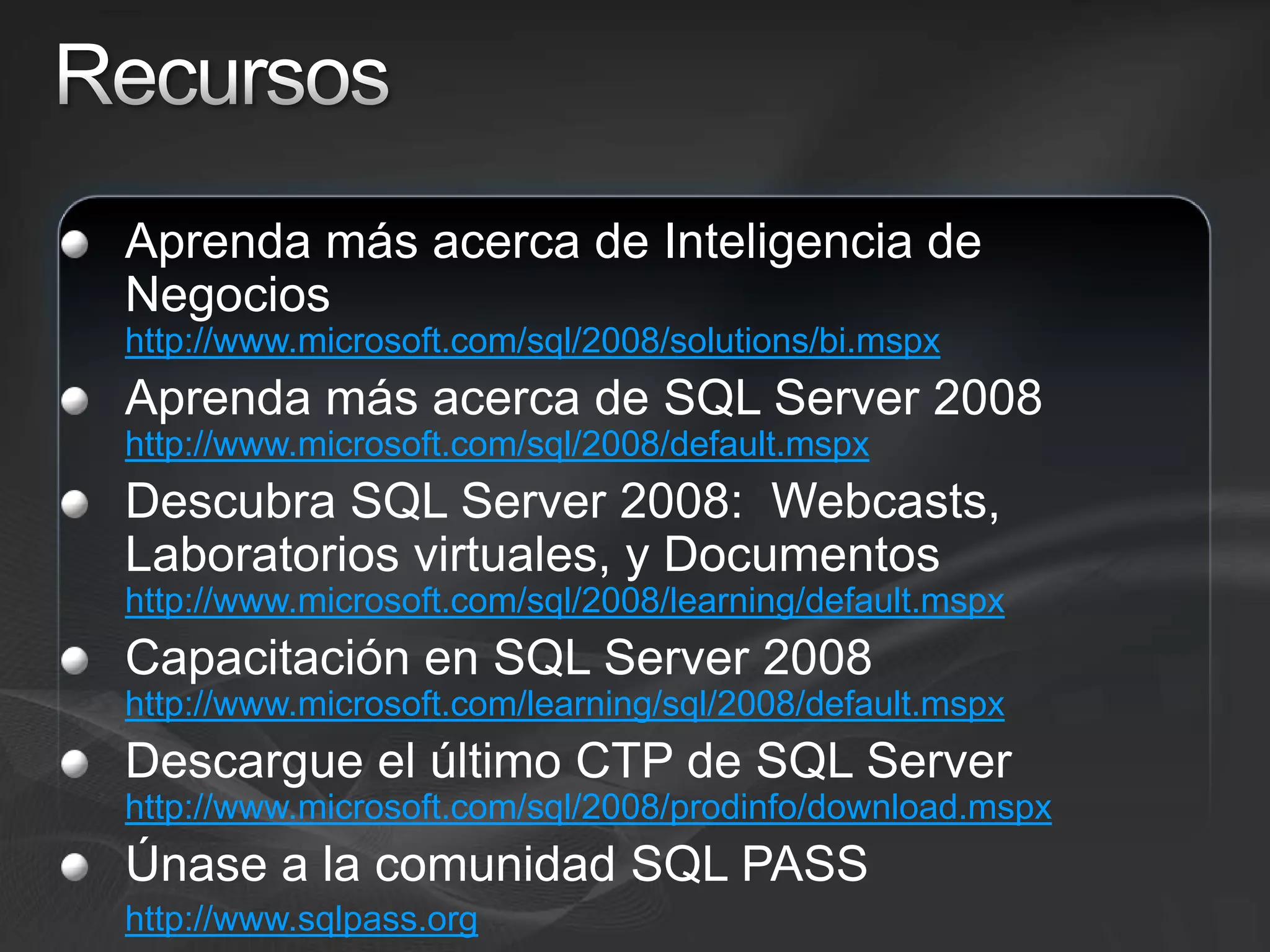 RecursosAprenda más acerca de Inteligencia de Negocios http://www.microsoft.com/sql/2008/solutions/bi.mspxAprenda más acerca de SQL Server 2008http://www.microsoft.com/sql/2008/default.mspxDescubra SQL Server 2008:  Webcasts, Laboratorios virtuales, y Documentoshttp://www.microsoft.com/sql/2008/learning/default.mspxCapacitación en SQL Server 2008 http://www.microsoft.com/learning/sql/2008/default.mspxDescargue el último CTP de SQL Server http://www.microsoft.com/sql/2008/prodinfo/download.mspxÚnase a la comunidad SQL PASShttp://www.sqlpass.org