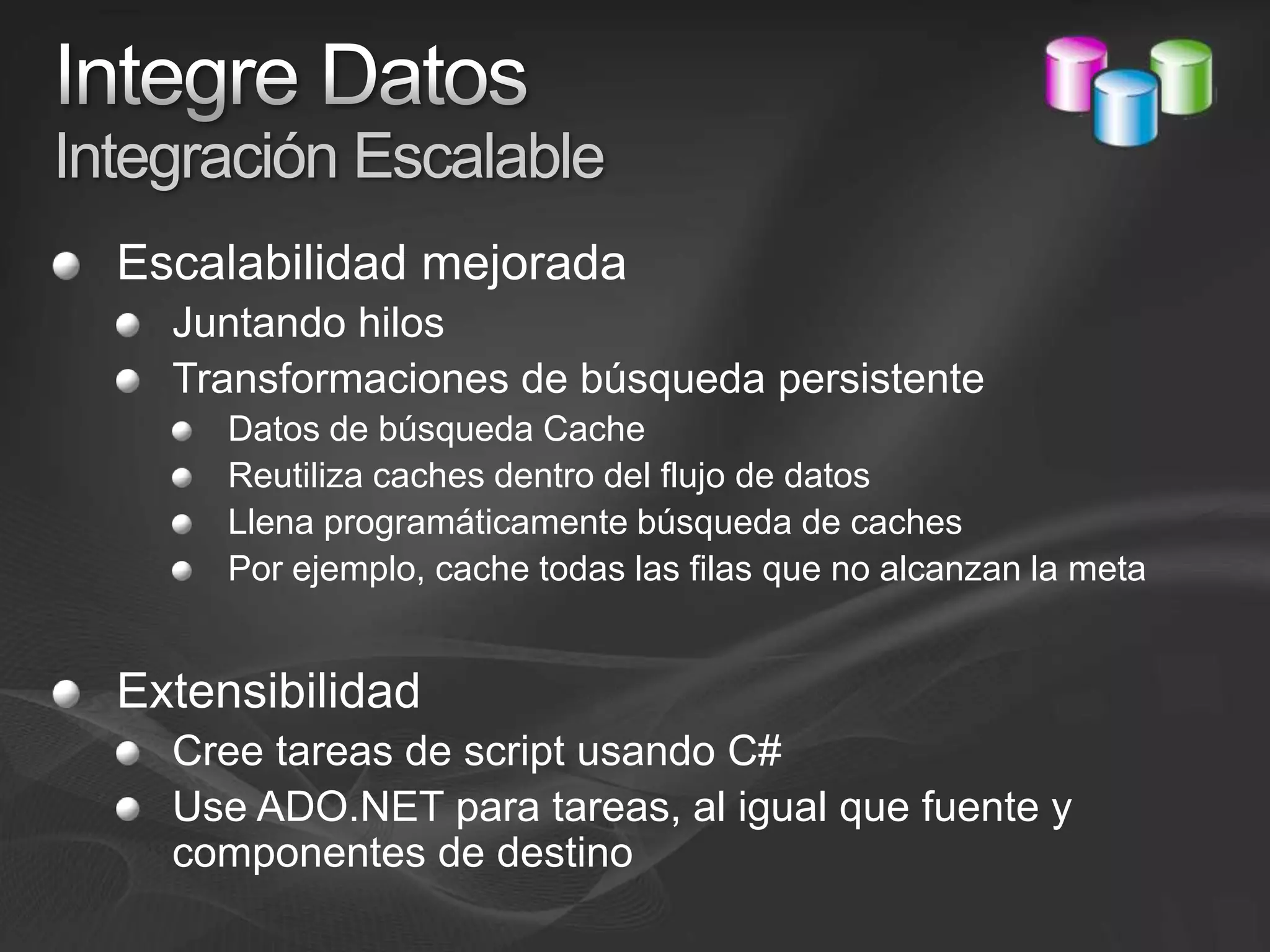 Integre DatosIntegración EscalableEscalabilidad mejoradaJuntando hilosTransformaciones de búsqueda persistenteDatos de búsqueda Cache Reutiliza caches dentro del flujo de datosLlena programáticamente búsqueda de cachesPor ejemplo, cache todas las filas que no alcanzan la metaExtensibilidadCree tareas de script usando C#Use ADO.NET para tareas, al igual que fuente y componentes de destino