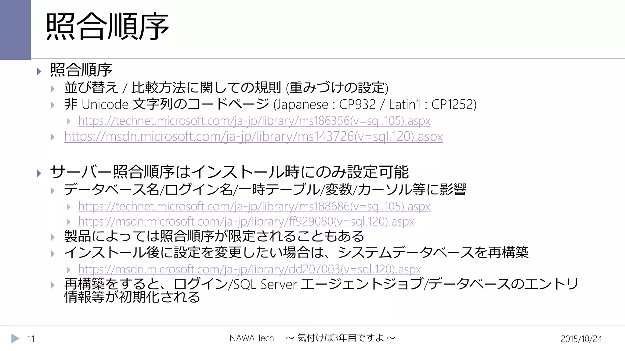 照合順序
2015/10/24NAWA Tech ～ 気付けば3年目ですよ ～11
 照合順序
 並び替え / 比較方法に関しての規則 (重みづけの設定)
 非 Unicode 文字列のコードページ (Japanese : CP932 / Latin1 : CP1252)
 https://technet.microsoft.com/ja-jp/library/ms186356(v=sql.105).aspx
 https://msdn.microsoft.com/ja-jp/library/ms143726(v=sql.120).aspx
 サーバー照合順序はインストール時にのみ設定可能
 データベース名/ログイン名/一時テーブル/変数/カーソル等に影響
 https://technet.microsoft.com/ja-jp/library/ms188686(v=sql.105).aspx
 https://msdn.microsoft.com/ja-jp/library/ff929080(v=sql.120).aspx
 製品によっては照合順序が限定されることもある
 インストール後に設定を変更したい場合は、システムデータベースを再構築
 https://msdn.microsoft.com/ja-jp/library/dd207003(v=sql.120).aspx
 再構築をすると、ログイン/SQL Server エージェントジョブ/データベースのエントリ
情報等が初期化される
 