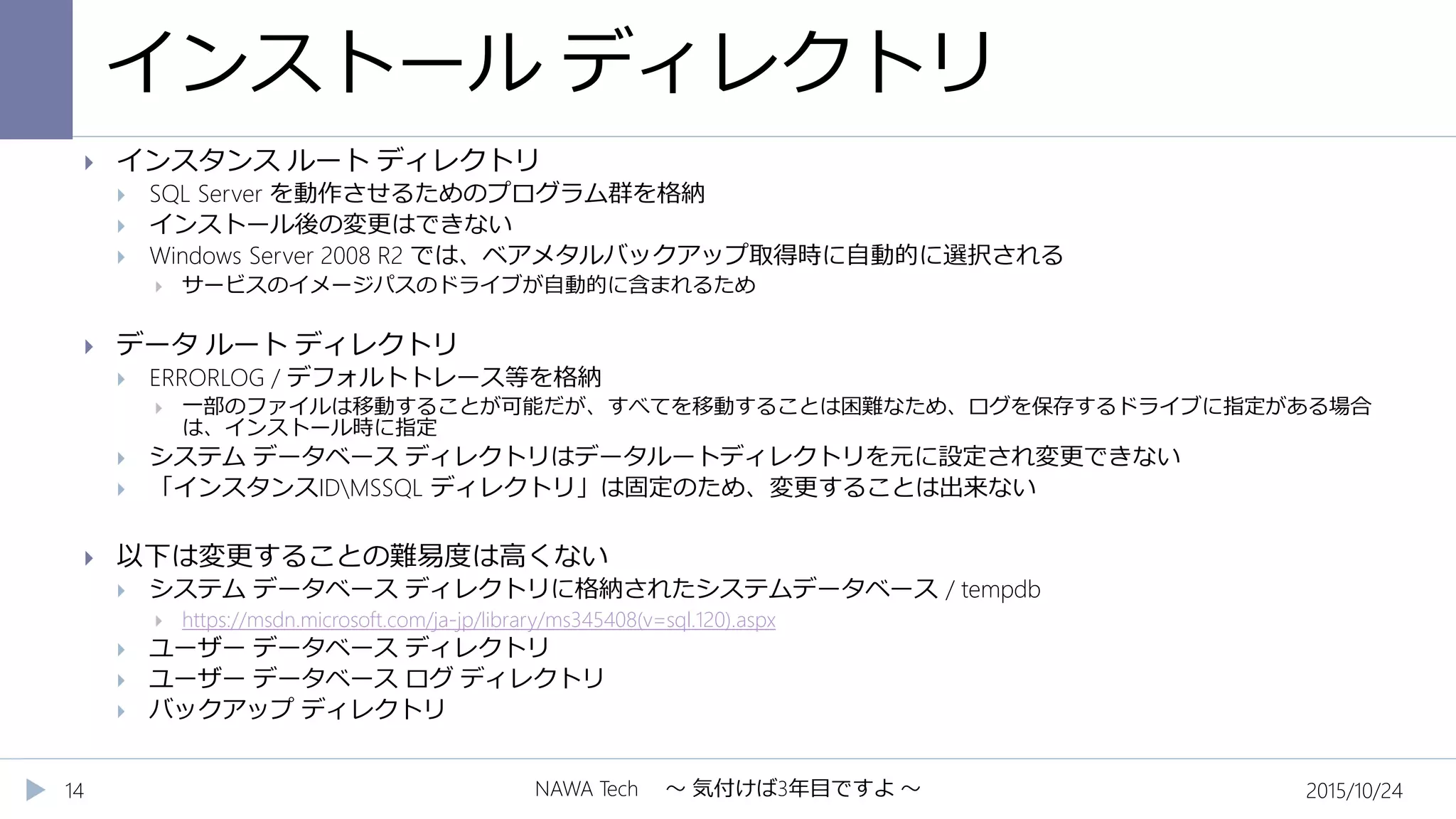 インストール ディレクトリ
2015/10/24NAWA Tech ～ 気付けば3年目ですよ ～14
 インスタンス ルート ディレクトリ
 SQL Server を動作させるためのプログラム群を格納
 インストール後の変更はできない
 Windows Server 2008 R2 では、ベアメタルバックアップ取得時に自動的に選択される
 サービスのイメージパスのドライブが自動的に含まれるため
 データ ルート ディレクトリ
 ERRORLOG / デフォルトトレース等を格納
 一部のファイルは移動することが可能だが、すべてを移動することは困難なため、ログを保存するドライブに指定がある場合
は、インストール時に指定
 システム データベース ディレクトリはデータルートディレクトリを元に設定され変更できない
 「インスタンスIDMSSQL ディレクトリ」は固定のため、変更することは出来ない
 以下は変更することの難易度は高くない
 システム データベース ディレクトリに格納されたシステムデータベース / tempdb
 https://msdn.microsoft.com/ja-jp/library/ms345408(v=sql.120).aspx
 ユーザー データベース ディレクトリ
 ユーザー データベース ログ ディレクトリ
 バックアップ ディレクトリ
 
