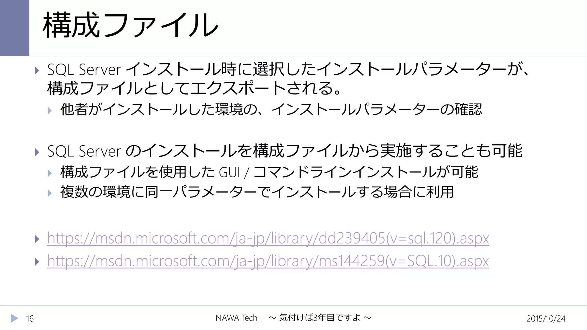 構成ファイル
2015/10/24NAWA Tech ～ 気付けば3年目ですよ ～16
 SQL Server インストール時に選択したインストールパラメーターが、
構成ファイルとしてエクスポートされる。
 他者がインストールした環境の、インストールパラメーターの確認
 SQL Server のインストールを構成ファイルから実施することも可能
 構成ファイルを使用した GUI / コマンドラインインストールが可能
 複数の環境に同一パラメーターでインストールする場合に利用
 https://msdn.microsoft.com/ja-jp/library/dd239405(v=sql.120).aspx
 https://msdn.microsoft.com/ja-jp/library/ms144259(v=SQL.10).aspx
 